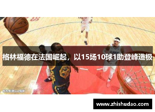 格林福德在法国崛起，以15场10球1助登峰造极
